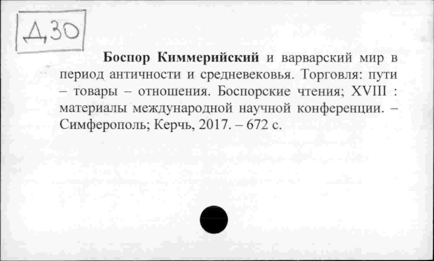 ﻿Боспор Киммерийский и варварский мир в период античности и средневековья. Торговля: пути - товары - отношения. Боспорские чтения; XVIII : материалы международной научной конференции. -Симферополь; Керчь, 2017. - 672 с.